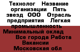 Технолог › Название организации ­ Пять звезд, ООО › Отрасль предприятия ­ Легкая промышленность › Минимальный оклад ­ 30 000 - Все города Работа » Вакансии   . Московская обл.,Климовск г.